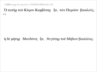 LIBRO: pág. 92, ejercicio 5. FOTOCOPIAS 89 y 90.
Ὁ πατὴρ τοῦ Κύρου Καμβύσης ἦν, τῶν Περσῶν βασιλεύς,
ἡ δὲ μήτηρ Μανδάνη ἦν, θυγάτηρ τοῦ Μήδων βασιλέως.
N.S.
 