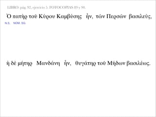 LIBRO: pág. 92, ejercicio 5. FOTOCOPIAS 89 y 90.
Ὁ πατὴρ τοῦ Κύρου Καμβύσης ἦν, τῶν Περσῶν βασιλεύς,
NOM. SG.
ἡ δὲ μήτηρ Μανδάνη ἦν, θυγάτηρ τοῦ Μήδων βασιλέως.
N.S.
 