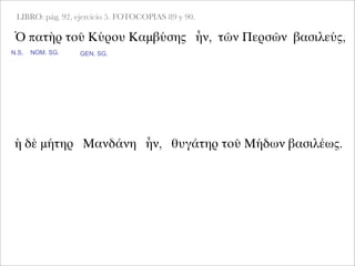 LIBRO: pág. 92, ejercicio 5. FOTOCOPIAS 89 y 90.
Ὁ πατὴρ τοῦ Κύρου Καμβύσης ἦν, τῶν Περσῶν βασιλεύς,
NOM. SG. GEN. SG.
ἡ δὲ μήτηρ Μανδάνη ἦν, θυγάτηρ τοῦ Μήδων βασιλέως.
N.S.
 