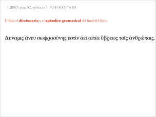 LIBRO: pág. 92, ejercicio 5. FOTOCOPIA 89.
Δύναμις ἄνευ σωφροσύνης ἐστὶν ἀεὶ αἰτία ὕβρεως τοῖς ἀνθρώποις.
Utiliza el diccionario y el apéndice gramatical del ﬁnal del libro.
 