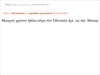 LIBRO: pág. 92, ejercicio 5. FOTOCOPIA 90.
Utiliza el diccionario y el apéndice gramatical del ﬁnal del libro.
Μακροῦ χρόνου ἡδεῖα αὔρα τὸν Ὀδυσσέα ἦγε εἰς τὴν Ἰθάκην.
 