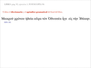 LIBRO: pág. 92, ejercicio 5. FOTOCOPIA 90.
Utiliza el diccionario y el apéndice gramatical del ﬁnal del libro.
Μακροῦ χρόνου ἡδεῖα αὔρα τὸν Ὀδυσσέα ἦγε εἰς τὴν Ἰθάκην.
GEN. SG.
 