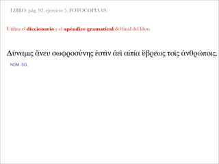 LIBRO: pág. 92, ejercicio 5. FOTOCOPIA 89.
Δύναμις ἄνευ σωφροσύνης ἐστὶν ἀεὶ αἰτία ὕβρεως τοῖς ἀνθρώποις.
NOM. SG.
Utiliza el diccionario y el apéndice gramatical del ﬁnal del libro.
 