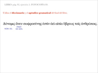 LIBRO: pág. 92, ejercicio 5. FOTOCOPIA 89.
Δύναμις ἄνευ σωφροσύνης ἐστὶν ἀεὶ αἰτία ὕβρεως τοῖς ἀνθρώποις.
NOM. SG.
PREP.
DE GEN.
Utiliza el diccionario y el apéndice gramatical del ﬁnal del libro.
 