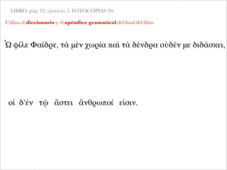 LIBRO: pág. 92, ejercicio 5. FOTOCOPIAS 90.
Utiliza el diccionario y el apéndice gramatical del ﬁnal del libro.
Ὦ φίλε Φαῖδρε, τὰ μὲν χωρία καὶ τὰ δένδρα οὐδὲν με διδάσκει,
οἱ δ’ἐν τῷ ἄστει ἄνθρωποί εἰσιν.
 