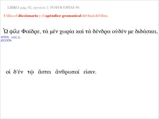 LIBRO: pág. 92, ejercicio 5. FOTOCOPIAS 90.
Utiliza el diccionario y el apéndice gramatical del ﬁnal del libro.
Ὦ φίλε Φαῖδρε, τὰ μὲν χωρία καὶ τὰ δένδρα οὐδὲν με διδάσκει,
INTER-
JECCIÓN
VOC.S.
οἱ δ’ἐν τῷ ἄστει ἄνθρωποί εἰσιν.
 