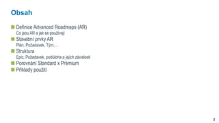 2
Obsah
Definice Advanced Roadmaps (AR)
Co jsou AR a jak se používají
Stavební prvky AR
Plán, Požadavek, Tým,…
Struktura
Epic, Požadavek, podúloha a jejich závislosti
Porovnání Standard x Prémium
Příklady použití
 