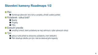 6
Stavební kameny Roadmaps 1/2
Plán
Kombinuje plánování skrz týmy a projekty, přináší ucelený pohled
Požadavek - odkud brát?
Boardy
Projekty
Filtry
Exekuční pravidla
umožňují omezit, které požadavky se mají zahrnout z výše vybraných zdrojů
Tým
pole je nutné přidat na obrazovku požadavku (není defaultní)
Plán obsahuje záložku pro tým, kde lze sledovat jeho kapacity
 