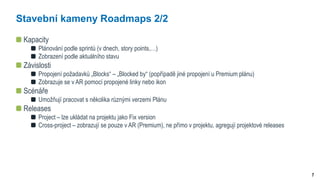 7
Stavební kameny Roadmaps 2/2
Kapacity
Plánování podle sprintů (v dnech, story points,…)
Zobrazení podle aktuálního stavu
Závislosti
Propojení požadavků „Blocks“ – „Blocked by“ (popřípadě jiné propojení u Premium plánu)
Zobrazuje se v AR pomocí propojené linky nebo ikon
Scénáře
Umožňují pracovat s několika různými verzemi Plánu
Releases
Project – lze ukládat na projektu jako Fix version
Cross-project – zobrazují se pouze v AR (Premium), ne přímo v projektu, agregují projektové releases
 