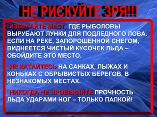 ИЗБЕГАЙТЕ МЕСТ,ИЗБЕГАЙТЕ МЕСТ, ГДЕ РЫБОЛОВЫГДЕ РЫБОЛОВЫ
ВЫРУБАЮТ ЛУНКИ ДЛЯ ПОДЛЕДНОГО ЛОВА.ВЫРУБАЮТ ЛУНКИ ДЛЯ ПОДЛЕДНОГО ЛОВА.
ЕСЛИ НА РЕКЕ, ЗАПОРОШЕННОЙ СНЕГОМ,ЕСЛИ НА РЕКЕ, ЗАПОРОШЕННОЙ СНЕГОМ,
ВИДНЕЕТСЯ ЧИСТЫЙ КУСОЧЕК ЛЬДА –ВИДНЕЕТСЯ ЧИСТЫЙ КУСОЧЕК ЛЬДА –
ОБОЙДИТЕ ЭТО МЕСТО.ОБОЙДИТЕ ЭТО МЕСТО.
НЕ КАТАЙТЕСЬНЕ КАТАЙТЕСЬ НА САНКАХ, ЛЫЖАХ ИНА САНКАХ, ЛЫЖАХ И
КОНЬКАХ С ОБРЫВИСТЫХ БЕРЕГОВ, ВКОНЬКАХ С ОБРЫВИСТЫХ БЕРЕГОВ, В
НЕЗНАКОМЫХ МЕСТАХ.НЕЗНАКОМЫХ МЕСТАХ.
НИКОГДА НЕ ПРОВЕРЯЙТЕНИКОГДА НЕ ПРОВЕРЯЙТЕ ПРОЧНОСТЬПРОЧНОСТЬ
ЛЬДА УДАРАМИ НОГ – ТОЛЬКО ПАЛКОЙ!ЛЬДА УДАРАМИ НОГ – ТОЛЬКО ПАЛКОЙ!
 