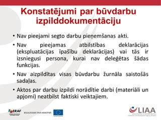 Konstatējumi par būvdarbu
izpilddokumentāciju
• Nav pieejami segto darbu pieņemšanas akti.
• Nav pieejamas atbilstības deklarācijas
(ekspluatācijas īpašību deklarācijas) vai tās ir
izsniegusi persona, kurai nav deleģētas šādas
funkcijas.
• Nav aizpildītas visas būvdarbu žurnāla saistošās
sadaļas.
• Aktos par darbu izpildi norādītie darbi (materiāli un
apjomi) neatbilst faktiski veiktajiem.
 