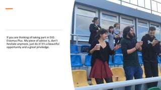 If you are thinking of taking part in EVS
Erasmus Plus. My piece of advice is, don’t
hesitate anymore, just do it! It’s a beautiful
opportunity and a great priviledge.