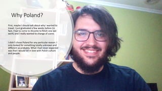 Why Poland?
First, maybe I should talk about why I wanted to
travel. I just graduated a few weeks before (in
fact, I had to come to Alicante to finish one last
work) and I really wanted to change of scene.
I didn’t chose Poland for any particular reason. I
only looked for something totally unknown and
different so probably. What I had never expected
was that I would fall in love with Polish culture
and people.