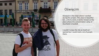 Oświęcim
Oświęcim is the town where I worked
during the project. This place is beautiful
but, unfortunately, is better known as the
place where the concentration camp of
Auschwitz is located.
I couldn’t enjoy the city as much as I
wanted but I could meet a lot of people
there.