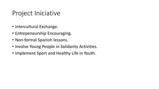 Project Iniciative
• Intercultural Exchange.
• Entrepeneurship Encouraging.
• Non-formal Spanish lessons.
• Involve Young People in Solidarity Activities.
• Implement Sport and Healthy Life in Youth.
