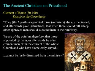 Clement of Rome (30-100)
Epistle to the Corinthians
The Ancient Christians on Priesthood
“They (the Apostles) appointed those (ministers) already mentioned,
and afterwards gave instructions, that when these should fall asleep,
other approved men should succeed them in their ministry.
We are of the opinion, therefore, that those
appointed by them, or afterwards by other
eminent men, with the consent of the whole
Church and who have blamelessly served...
...cannot be justly dismissed from the ministry.”
 