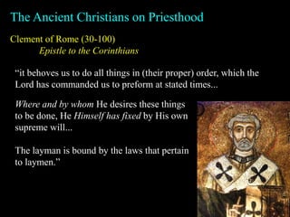 Clement of Rome (30-100)
Epistle to the Corinthians
The Ancient Christians on Priesthood
“it behoves us to do all things in (their proper) order, which the
Lord has commanded us to preform at stated times...
Where and by whom He desires these things
to be done, He Himself has fixed by His own
supreme will...
The layman is bound by the laws that pertain
to laymen.”
 