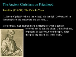 Tertullian (155-240): The Catholic Years
The Ancient Christians on Priesthood
“...the chief priest* (who is the bishop) has the right (to baptize): in
the next place, the presbyters and deacons....
Beside these, even laymen have the right; for what is equally
received can be equally given. Unless bishops,
or priests, or deacons, be on the spot, other
disciples are called, i.e. to the work.”
 