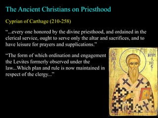 Cyprian of Carthage (210-258)
The Ancient Christians on Priesthood
“...every one honored by the divine priesthood, and ordained in the
clerical service, ought to serve only the altar and sacrifices, and to
have leisure for prayers and supplications.”
“The form of which ordination and engagement
the Levites formerly observed under the
law...Which plan and rule is now maintained in
respect of the clergy...”
 