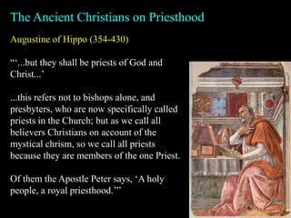 Augustine of Hippo (354-430)
“‘...but they shall be priests of God and
Christ...’
...this refers not to bishops alone, and
presbyters, who are now specifically called
priests in the Church; but as we call all
believers Christians on account of the
mystical chrism, so we call all priests
because they are members of the one Priest.
Of them the Apostle Peter says, ‘A holy
people, a royal priesthood.’”
The Ancient Christians on Priesthood
 