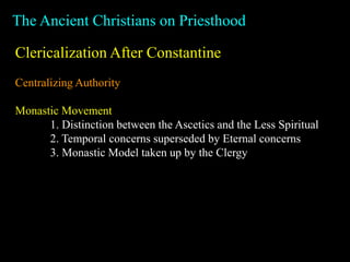 The Ancient Christians on Priesthood
Clericalization After Constantine
Centralizing Authority
Monastic Movement
1. Distinction between the Ascetics and the Less Spiritual
2. Temporal concerns superseded by Eternal concerns
3. Monastic Model taken up by the Clergy
 
