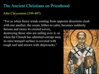 John Chrysostom (349-407)
“For as when fierce winds coming from opposite directions clash
with one another, the ocean, hither-to calm, becomes suddenly
furious and raises its crested waves,
The Ancient Christians on Priesthood
destroying those who are sailing over it, so
when the Church has admitted corrupt men,
its once tranquil surface is covered with
rough surf and strewn with shipwrecks.”
 