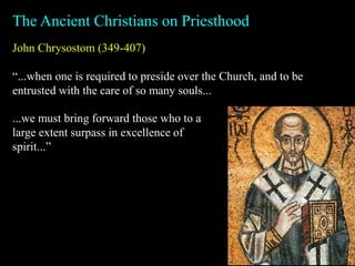 John Chrysostom (349-407)
“...when one is required to preside over the Church, and to be
entrusted with the care of so many souls...
The Ancient Christians on Priesthood
...we must bring forward those who to a
large extent surpass in excellence of
spirit...”
 