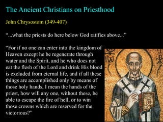 John Chrysostom (349-407)
“...what the priests do here below God ratifies above...”
The Ancient Christians on Priesthood
“For if no one can enter into the kingdom of
Heaven except he be regenerate through
water and the Spirit, and he who does not
eat the flesh of the Lord and drink His blood
is excluded from eternal life, and if all these
things are accomplished only by means of
those holy hands, I mean the hands of the
priest, how will any one, without these, be
able to escape the fire of hell, or to win
those crowns which are reserved for the
victorious?”
 
