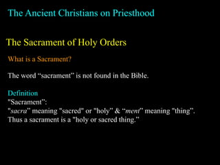The Ancient Christians on Priesthood
The Sacrament of Holy Orders
What is a Sacrament?
The word “sacrament” is not found in the Bible.
Definition
"Sacrament”:
"sacra” meaning "sacred" or "holy” & “ment” meaning "thing”.
Thus a sacrament is a "holy or sacred thing.”
 
