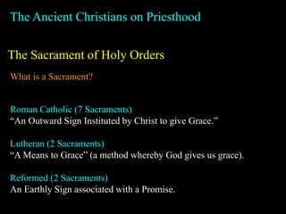 The Ancient Christians on Priesthood
The Sacrament of Holy Orders
What is a Sacrament?
Roman Catholic (7 Sacraments)
“An Outward Sign Instituted by Christ to give Grace.”
Lutheran (2 Sacraments)
“A Means to Grace” (a method whereby God gives us grace).
Reformed (2 Sacraments)
An Earthly Sign associated with a Promise.
 