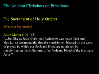 The Ancient Christians on Priesthood
The Sacrament of Holy Orders
What is a Sacrament?
Justin Martyr (100-165)
“…but like as Jesus Christ our Redeemer was made flesh and
blood… so we are taught, that the nourishment blessed by the word
of prayer, by which our flesh and blood are nourished by
transformation (assimilation), is the flesh and blood of the incarnate
Jesus.”
 