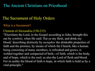The Ancient Christians on Priesthood
The Sacrament of Holy Orders
What is a Sacrament?
Clement of Alexandria (150-215)
"Elsewhere the Lord, in the Gospel according to John, brought this
out by symbols, when He said: 'Eat ye my flesh, and drink my
blood,' describing distinctly by metaphor the drinkable properties of
faith and the promise, by means of which the Church, like a human
being consisting of many members, is refreshed and grows, is
welded together and compacted of both,--of faith, which is the body,
and of hope, which is the soul; as also the Lord of flesh and blood.
For in reality the blood of faith is hope, in which faith is held as by a
vital principle."
 