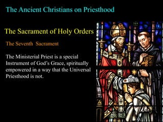 The Ancient Christians on Priesthood
The Sacrament of Holy Orders
The Seventh Sacrament
The Ministerial Priest is a special
Instrument of God’s Grace, spiritually
empowered in a way that the Universal
Priesthood is not.
 
