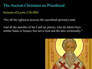 Irenaeus of Lyons (130-200)
“For all the righteous possess the sacerdotal (priestly) rank.
And all the apostles of the Lord are priests, who do inherit here
neither lands or houses, but serve God and the alter continually.”
The Ancient Christians on Priesthood
 
