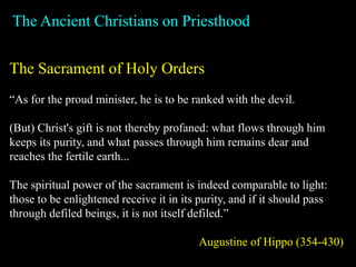 The Ancient Christians on Priesthood
The Sacrament of Holy Orders
“As for the proud minister, he is to be ranked with the devil.
(But) Christ's gift is not thereby profaned: what flows through him
keeps its purity, and what passes through him remains dear and
reaches the fertile earth...
The spiritual power of the sacrament is indeed comparable to light:
those to be enlightened receive it in its purity, and if it should pass
through defiled beings, it is not itself defiled.”
Augustine of Hippo (354-430)
 