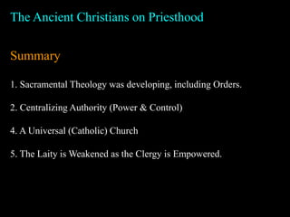 The Ancient Christians on Priesthood
Summary
1. Sacramental Theology was developing, including Orders.
2. Centralizing Authority (Power & Control)
4. A Universal (Catholic) Church
5. The Laity is Weakened as the Clergy is Empowered.
 