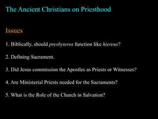 The Ancient Christians on Priesthood
Issues
1. Biblically, should presbyteros function like hiereus?
2. Defining Sacrament.
3. Did Jesus commission the Apostles as Priests or Witnesses?
4. Are Ministerial Priests needed for the Sacraments?
5. What is the Role of the Church in Salvation?
 