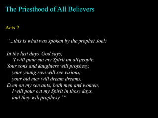 Acts 2
The Priesthood of All Believers
“...this is what was spoken by the prophet Joel:
In the last days, God says,
‘I will pour out my Spirit on all people.
Your sons and daughters will prophesy,
your young men will see visions,
your old men will dream dreams.
Even on my servants, both men and women,
I will pour out my Spirit in those days,
and they will prophesy.’“
 