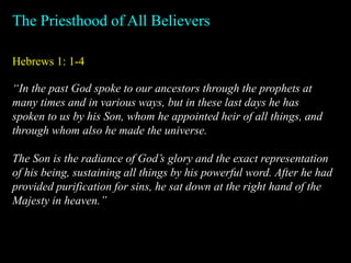Hebrews 1: 1-4
The Priesthood of All Believers
“In the past God spoke to our ancestors through the prophets at
many times and in various ways, but in these last days he has
spoken to us by his Son, whom he appointed heir of all things, and
through whom also he made the universe.
The Son is the radiance of God’s glory and the exact representation
of his being, sustaining all things by his powerful word. After he had
provided purification for sins, he sat down at the right hand of the
Majesty in heaven.”
 