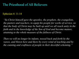 Ephesian 4: 11-14
The Priesthood of All Believers
“So Christ himself gave the apostles, the prophets, the evangelists,
the pastors and teachers, to equip his people for works of service, so
that the body of Christ may be built up until we all reach unity in the
faith and in the knowledge of the Son of God and become mature,
attaining to the whole measure of the fullness of Christ.
Then we will no longer be infants, tossed back and forth by the
waves, and blown here and there by every wind of teaching and by
the cunning and craftiness of people in their deceitful scheming.”
 