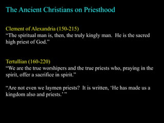 Clement of Alexandria (150-215)
“The spiritual man is, then, the truly kingly man. He is the sacred
high priest of God.”
Tertullian (160-220)
“We are the true worshipers and the true priests who, praying in the
spirit, offer a sacrifice in spirit.”
“Are not even we laymen priests? It is written, ‘He has made us a
kingdom also and priests.’ ”
The Ancient Christians on Priesthood
 