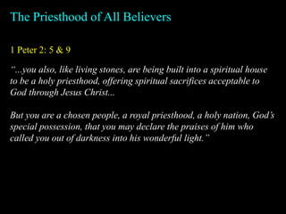 1 Peter 2: 5 & 9
The Priesthood of All Believers
“...you also, like living stones, are being built into a spiritual house
to be a holy priesthood, offering spiritual sacrifices acceptable to
God through Jesus Christ...
But you are a chosen people, a royal priesthood, a holy nation, God’s
special possession, that you may declare the praises of him who
called you out of darkness into his wonderful light.”
 