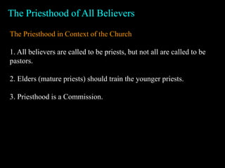 The Priesthood of All Believers
The Priesthood in Context of the Church
1. All believers are called to be priests, but not all are called to be
pastors.
2. Elders (mature priests) should train the younger priests.
3. Priesthood is a Commission.
 