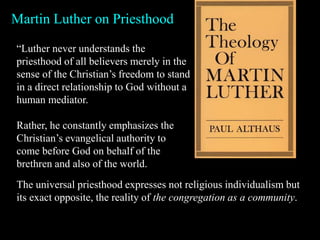 Martin Luther on Priesthood
“Luther never understands the
priesthood of all believers merely in the
sense of the Christian’s freedom to stand
in a direct relationship to God without a
human mediator.
Rather, he constantly emphasizes the
Christian’s evangelical authority to
come before God on behalf of the
brethren and also of the world.
The universal priesthood expresses not religious individualism but
its exact opposite, the reality of the congregation as a community.
 