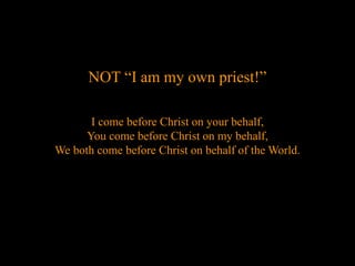 NOT “I am my own priest!”
I come before Christ on your behalf,
You come before Christ on my behalf,
We both come before Christ on behalf of the World.
 