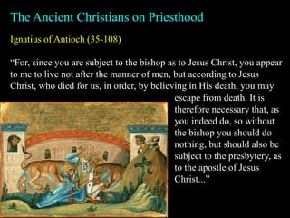 Ignatius of Antioch (35-108)
“For, since you are subject to the bishop as to Jesus Christ, you appear
to me to live not after the manner of men, but according to Jesus
Christ, who died for us, in order, by believing in His death, you may
The Ancient Christians on Priesthood
escape from death. It is
therefore necessary that, as
you indeed do, so without
the bishop you should do
nothing, but should also be
subject to the presbytery, as
to the apostle of Jesus
Christ...”
 