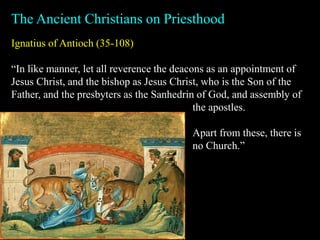 Ignatius of Antioch (35-108)
“In like manner, let all reverence the deacons as an appointment of
Jesus Christ, and the bishop as Jesus Christ, who is the Son of the
Father, and the presbyters as the Sanhedrin of God, and assembly of
The Ancient Christians on Priesthood
the apostles.
Apart from these, there is
no Church.”
 