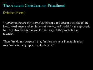 Didache (1st cent)
The Ancient Christians on Priesthood
“Appoint therefore for yourselves bishops and deacons worthy of the
Lord, meek men, and not lovers of money, and truthful and approved,
for they also minister to you the ministry of the prophets and
teachers.
Therefore do not despise them, for they are your honorable men
together with the prophets and teachers.”
 