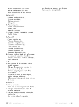 88 © 2009 Santillana Educación, S. L. 88© 2009 Santillana Educación, S. L.
Menos: complemento del adjetivo.
Mucho: complemento del verbo.
Más: complemento de otro adverbio.
Refuerzo 29
1. Burguer: hamburguesería.
Confort: comodidad.
Glamour: encanto.
Grill: parilla.
2. Relax: relajación.
E-mail: correo electrónico.
Packs: cajas.
Souvenir: recuerdo.
3. Béisbol. Estándar. Champiñón. Champú.
Guiñol. Estrés.
Refuerzo 30
1. Atraer: atractivo (a).
Ahorrar: ahorrativo (a).
Competir: competitivo (a).
Comparar: comparativo (a).
Crear: creativo (a).
Destruir: destructivo (a).
Divulgar: divulgativo (a).
Interrogar: interrogativo (a).
2. Pretérito perfecto simple del verbo andar:
yo anduve, tú anduviste, él anduvo,
nosotros anduvimos, vosotros anduvisteis,
ellos anduvieron.
3. R. L.
4. María estuvo de pie, mientras Rebeca
estaba sentada.
Dijo que iba a participar, pero que no
le entusiasmaba la idea.
Tuvimos que protegernos de la lluvia
en un portal.
Este tubo de cristal no tiene etiqueta,
alguien tuvo que quitársela.
Obtuvieron el primer premio en el concurso
de poesía.
Refuerzo 31
1. Hay un hipérbaton.
Estos son los sauces y esta es la fuente.
2. Hay que subrayar todas las letras s.
Se llama aliteración.
3. Hay que subrayar equivocó, equivocaba,
equivocaba.
Los poetas utilizan la repetición
para dar ritmo al poema o para destacar
alguna cuestión de significado.
 