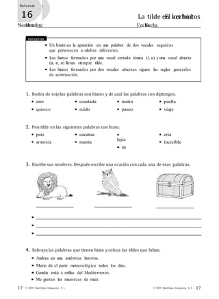 Refuerzo
15 La tilde en los hiatos
Nombre Fecha
Refuerzo
16 El verbo I
Nombre Fecha
• Me gustan las mazorcas de maiz.
17© 2009 Santillana Educación, S. L.17 © 2009 Santillana Educación, S. L.
Recuerda
• Un hiato es la aparición en una palabra de dos vocales seguidas
que pertenecen a sílabas diferentes.
• Los hiatos formados por una vocal cerrada tónica (i, u) y una vocal abierta
(a, e, o) llevan siempre tilde.
• Los hiatos formados por dos vocales abiertas siguen las reglas generales
de acentuación.
1. Rodea de rojo las palabras con hiatos y de azul las palabras con diptongos.
• aire
• quiosco
• coartada
• ruido
• teatro
• paseo
• paella
• viaje
2. Pon tilde en las siguientes palabras con hiato.
• pais
• armonia
• cacatua
• mania
•
lejia
• rio
• cria
• increible
3. Escribe sus nombres. Después escribe una oración con cada una de esas palabras.
•
•
•
4. Subraya las palabras que tienen hiato y coloca las tildes que faltan.
• Andrea es una auténtica heroina.
• Mario da el parte meteorológico todos los dias.
• Gandia está a orillas del Mediterraneo.
 